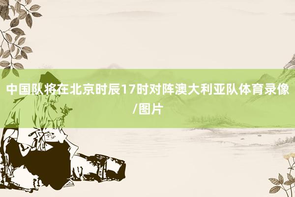 中国队将在北京时辰17时对阵澳大利亚队体育录像/图片