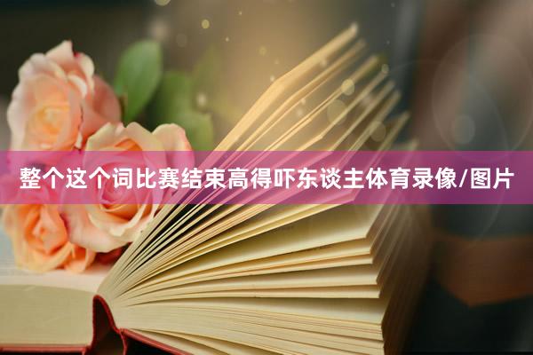 整个这个词比赛结束高得吓东谈主体育录像/图片