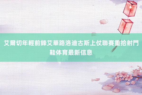 艾爾切年輕前鋒艾華路洛迪古斯上仗聯賽重拾射門鞋体育最新信息