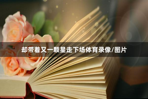 却带着又一颗星走下场体育录像/图片