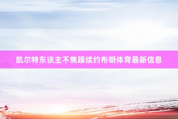 凯尔特东谈主不焦躁续约布朗体育最新信息