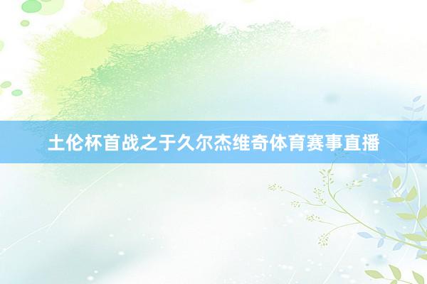 土伦杯首战之于久尔杰维奇体育赛事直播