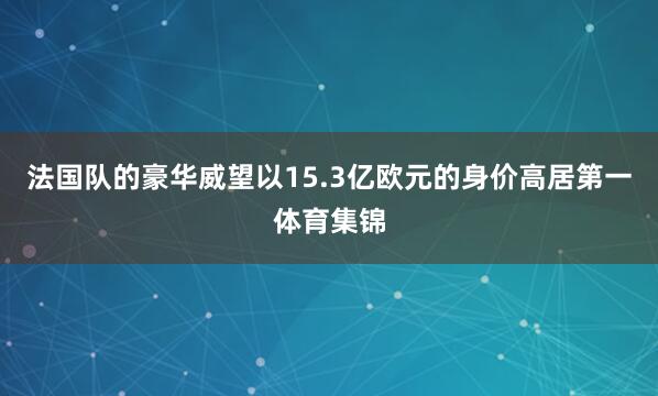 法国队的豪华威望以15.3亿欧元的身价高居第一体育集锦