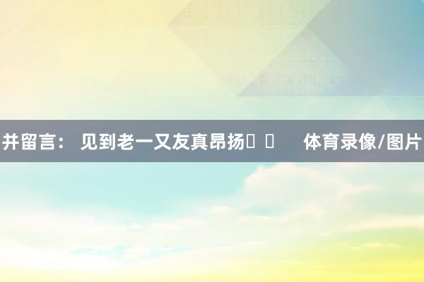 并留言： 见到老一又友真昂扬❤️    体育录像/图片