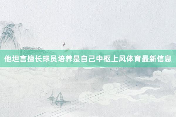他坦言擅长球员培养是自己中枢上风体育最新信息