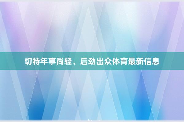 切特年事尚轻、后劲出众体育最新信息