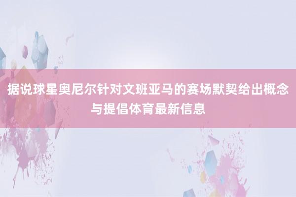 据说球星奥尼尔针对文班亚马的赛场默契给出概念与提倡体育最新信息