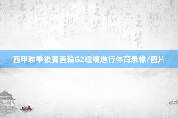 西甲聯季後賽首輪G2繼續進行体育录像/图片