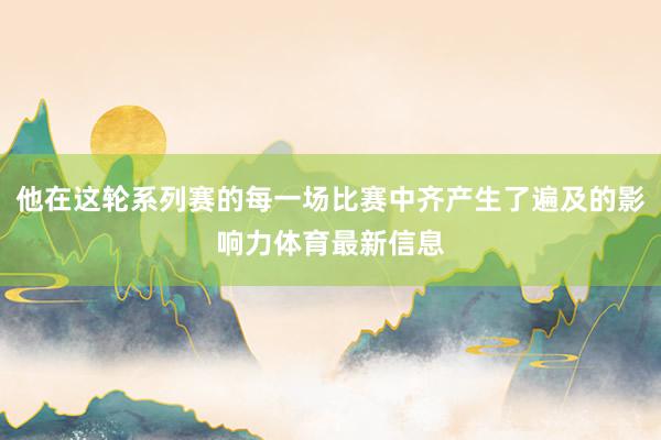 他在这轮系列赛的每一场比赛中齐产生了遍及的影响力体育最新信息