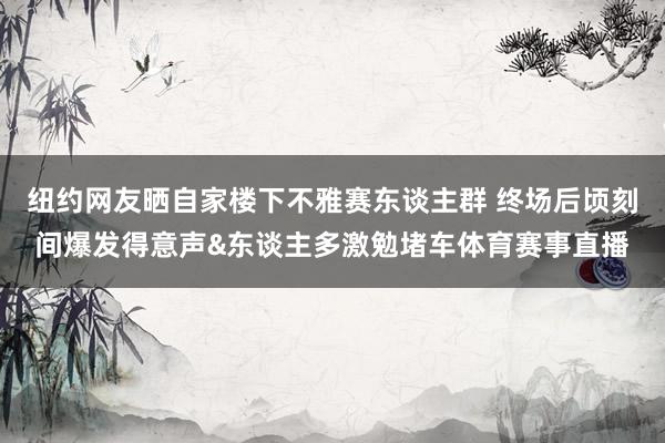 纽约网友晒自家楼下不雅赛东谈主群 终场后顷刻间爆发得意声&东谈主多激勉堵车体育赛事直播