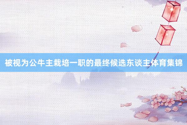 被视为公牛主栽培一职的最终候选东谈主体育集锦