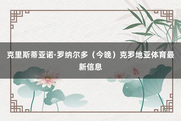 克里斯蒂亚诺·罗纳尔多(今晚)克罗地亚体育最新信息