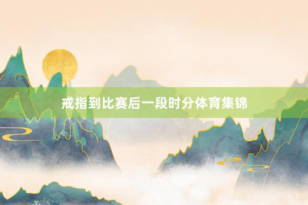 戒指到比赛后一段时分体育集锦